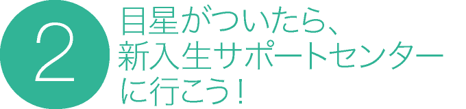 2. 目星がついたら、新入生サポートセンターに行こう！